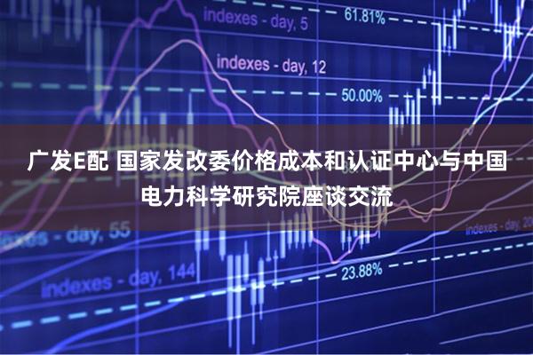 广发E配 国家发改委价格成本和认证中心与中国电力科学研究院座谈交流