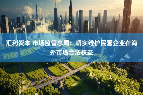 汇利资本 市场监管总局：切实维护民营企业在海外市场合法权益
