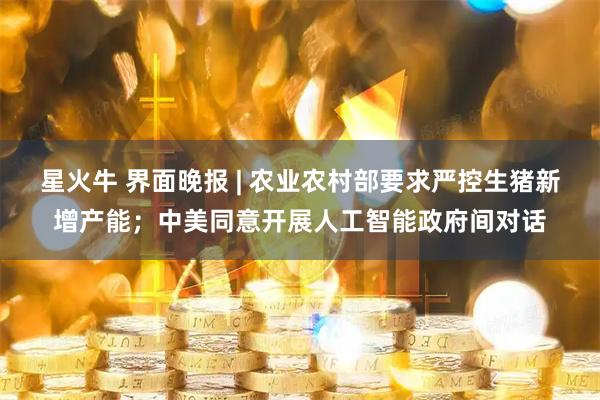 星火牛 界面晚报 | 农业农村部要求严控生猪新增产能；中美同意开展人工智能政府间对话