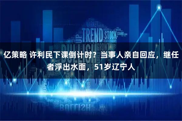 亿策略 许利民下课倒计时？当事人亲自回应，继任者浮出水面，51岁辽宁人