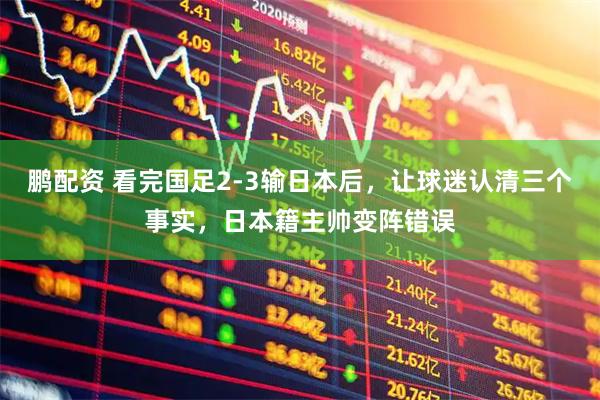 鹏配资 看完国足2-3输日本后，让球迷认清三个事实，日本籍主帅变阵错误