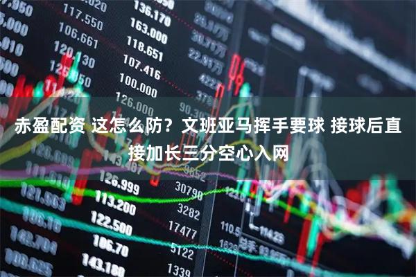 赤盈配资 这怎么防？文班亚马挥手要球 接球后直接加长三分空心入网