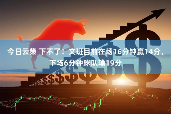 今日云策 下不了！文班目前在场16分钟赢14分，下场6分钟球队输19分