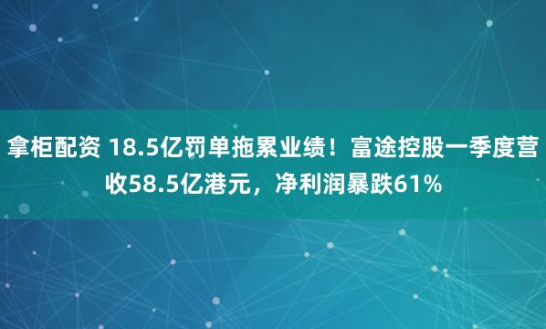 拿柜配资 18.5亿罚单拖累业绩！富途控股一季度营收58.5亿港元，净利润暴跌61%