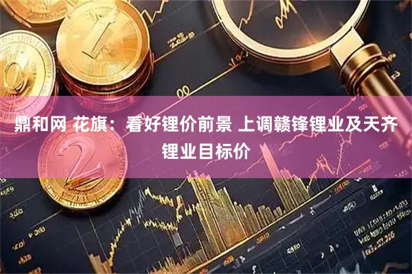 鼎和网 花旗：看好锂价前景 上调赣锋锂业及天齐锂业目标价