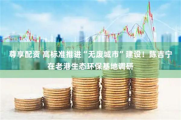 尊享配资 高标准推进“无废城市”建设！陈吉宁在老港生态环保基地调研