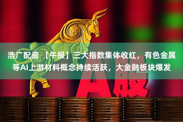 浩广配资 【午报】三大指数集体收红，有色金属等AI上游材料概念持续活跃，大金融板块爆发