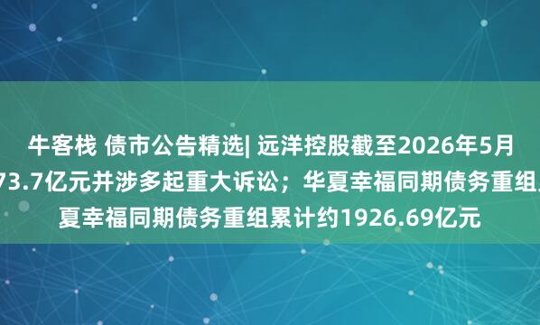 牛客栈 债市公告精选| 远洋控股截至2026年5月末到期未偿付借款173.7亿元并涉多起重大诉讼；华夏幸福同期债务重组累计约1926.69亿元