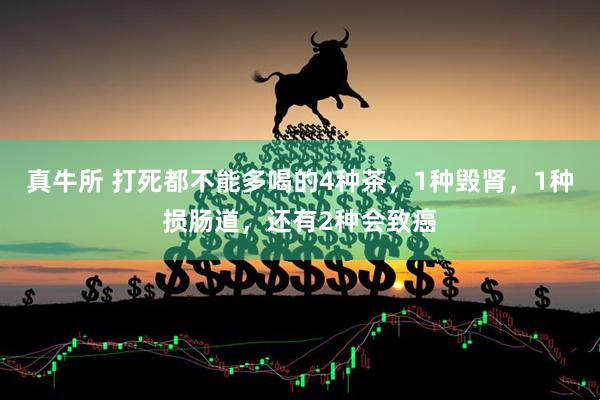 真牛所 打死都不能多喝的4种茶，1种毁肾，1种损肠道，还有2种会致癌