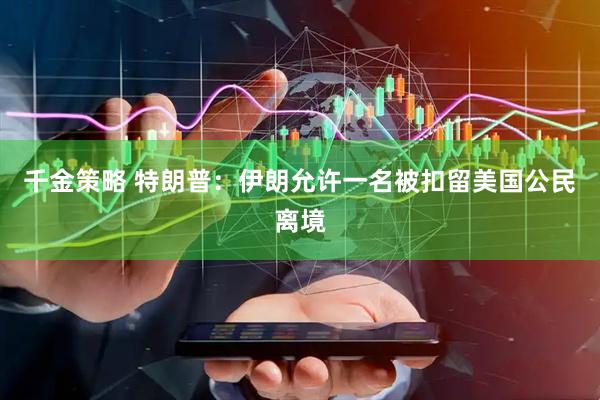 千金策略 特朗普：伊朗允许一名被扣留美国公民离境