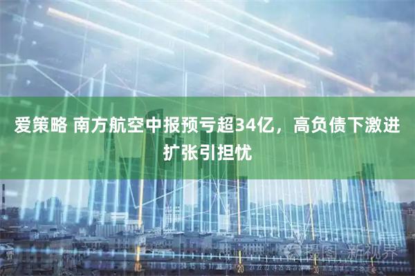爱策略 南方航空中报预亏超34亿，高负债下激进扩张引担忧