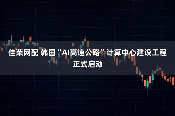 佳荣网配 韩国“AI高速公路”计算中心建设工程正式启动