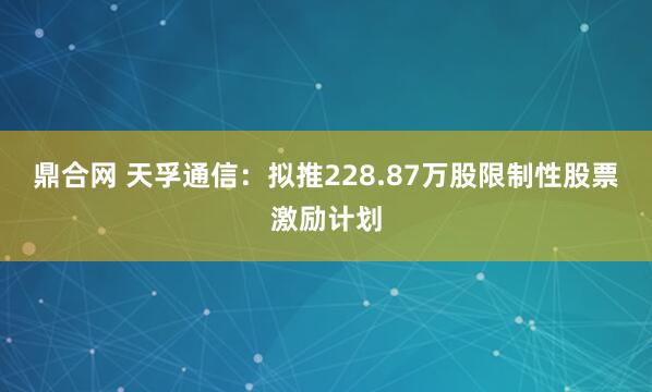 鼎合网 天孚通信：拟推228.87万股限制性股票激励计划