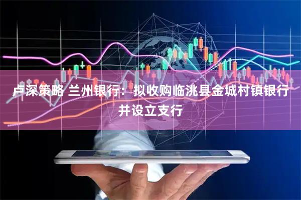 卢深策略 兰州银行：拟收购临洮县金城村镇银行并设立支行