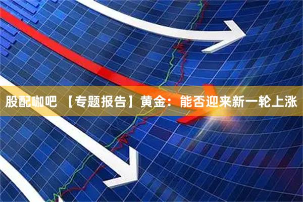 股配咖吧 【专题报告】黄金：能否迎来新一轮上涨
