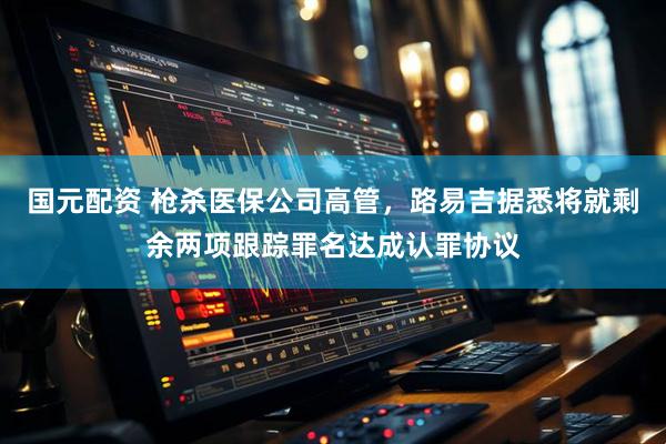 国元配资 枪杀医保公司高管，路易吉据悉将就剩余两项跟踪罪名达成认罪协议